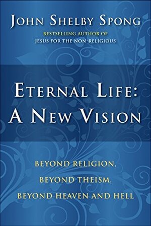 Eternal Life: A New Vision: Beyond Religion, Beyond Theism, Beyond Heaven and Hell by John Shelby Spong