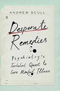 Desperate Remedies: Psychiatry's Turbulent Quest to Cure Mental Illness by Andrew Scull