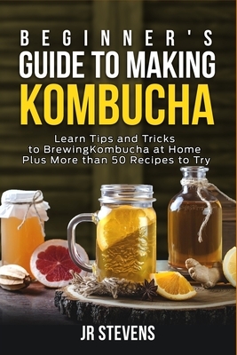 Beginner's Guide to Making Kombucha: Learn Tips and Tricks to Brewing Kombucha at Home Plus More than 50 Recipes to Try by Jr. Stevens