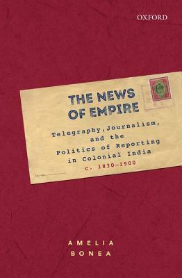 The News of Empire: Telegraphy, Journalism, and the Politics of Reporting in Colonial India, C. 1830-1900 by Amelia Bonea