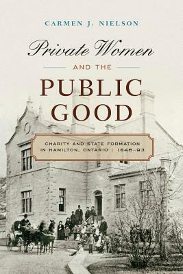 Private Women and the Public Good: Charity and State Formation in Hamilton, Ontario, 1846-93 by Carmen J. Nielson