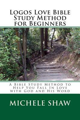 Logos Love Bible Study Method for Beginners: A Bible Study Method to Help You Fall In Love with God and His Word by Michele Shaw