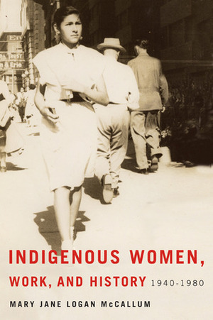 Indigenous Women, Work, and History: 1940-1980 by Mary Jane Logan McCallum