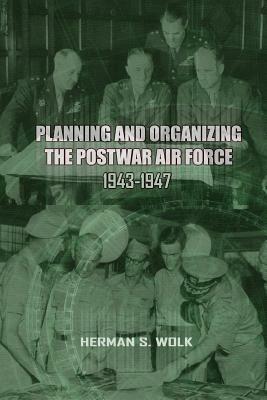 Planning and Organizing the Post War Air Force, 1943 - 1947 by Herman S. Wolk, Office of Air Force History