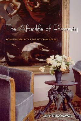 The Afterlife of Property: Domestic Security and the Victorian Novel by Jeff Nunokawa