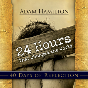 24 Hours That Changed the World: 40 Days of Reflection by Adam Hamilton