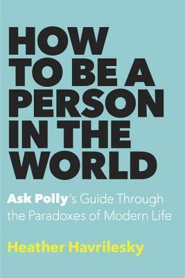 How to Be a Person in the World: Ask Polly's Guide Through the Paradoxes of Modern Life by Heather Havrilesky