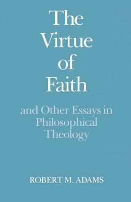 The Virtue of Faith: And Other Essays in Philosophical Theology by Robert Merrihew Adams