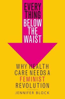 Everything Below the Waist: Why Health Care Needs a Feminist Revolution by Jennifer Block