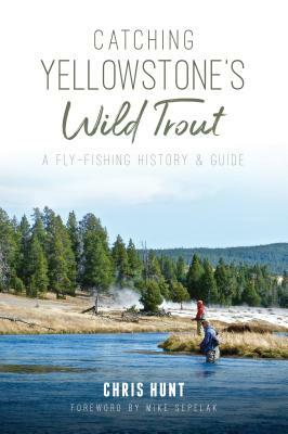 Catching Yellowstone's Wild Trout: A Fly-Fishing History and Guide by Chris Hunt