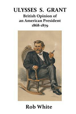 Ulysses S. Grant: British Opinion of an American President 1868-1879 by Rob White