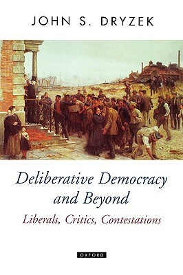 Deliberative Democracy and Beyond Liberals, Critics, Contestations by John S. Dryzek