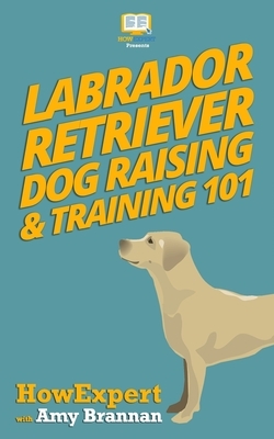 Labrador Retriever Dog Raising & Training 101 by Amy Brannan, Howexpert Press