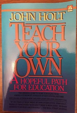 Teach Your Own: A New and Hopeful Path for Parents and Educators. a Merloyd Lawrence Book by John C. Holt, John C. Holt