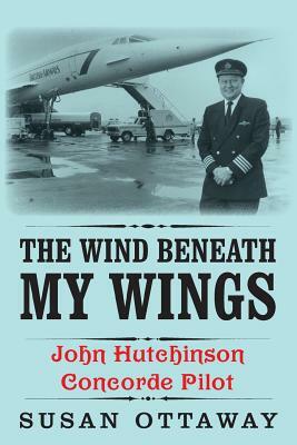 The Wind Beneath My Wings: John Hutchinson Concorde Pilot by Susan Ottaway