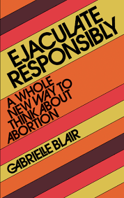 Ejaculate Responsibly: A Whole New Way to Think About Abortion by Gabrielle Stanley Blair