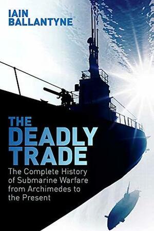 The Deadly Trade: The Complete History of Submarine Warfare From Archimedes to the Present by Iain Ballantyne