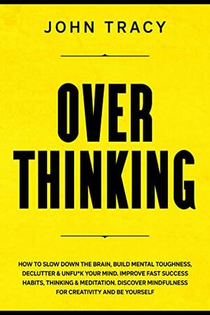 OVERTHINKING: How to slow down the brain, build mental toughness, declutter & unfu*k your mind. Improve fast success habits, thinking & meditation. Discover mindfulness for creativity and be yourself by John Tracy