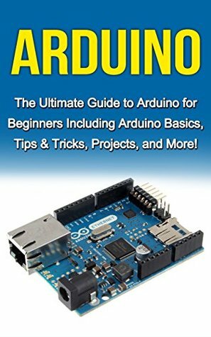 Arduino: The Ultimate Guide to Arduino for Beginners Including Arduino Basics, Tips & Tricks, Projects, and More! by Tim Warren