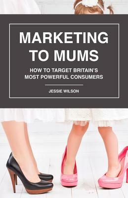 Marketing to Mums: How to Target Britain's Most Powerful Consumers by Jessie Wilson