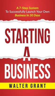 Starting A Business: Starting A Business: A 7-Step System to Successfully Launch Your Own Business & Become a Great Entrepreneur by Walter Grant