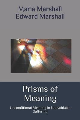 Prisms of Meaning: Unconditional Meaning in Unavoidable Suffering by Edward Marshall, Maria Marshall