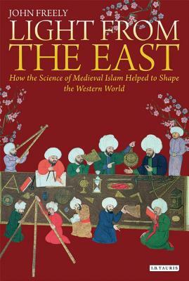 Light from the East: How the Science of Medieval Islam Helped to Shape the Western World by John Freely