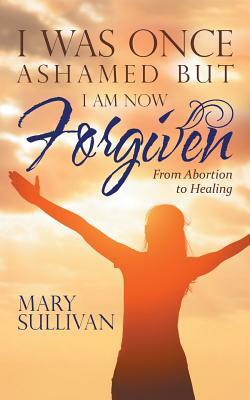 I Was Once Ashamed But I Am Now Forgiven: From Abortion to Healing by Mary Sullivan