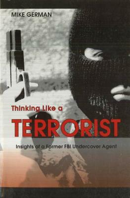 Thinking Like a Terrorist: Insights of a Former FBI Undercover Agent by Mike German