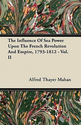 The Influence of Sea Power Upon the French Revolution and Empire, 1793-1812 - Vol. II by Alfred Thayer Mahan