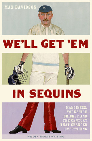 We'll Get 'Em in Sequins: Manliness, Yorkshire Cricket, and the Century that Changed Everything by Max Davidson