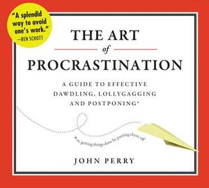 The Art of Procrastination: A Guide to Effective Dawdling, Lollygagging, and Postponing, Or, Getting Things Done by Putting Them Off by John Perry