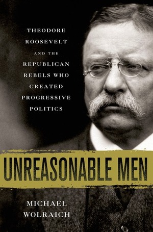Unreasonable Men: Theodore Roosevelt and the Republican Rebels Who Created Progressive Politics by Michael Wolraich