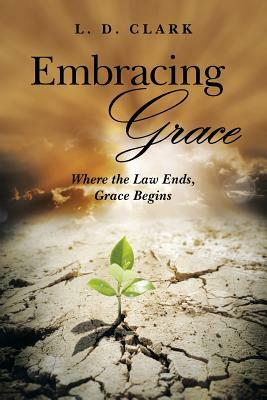 Embracing Grace: Where the Law Ends, Grace Begins by L. D. Clark