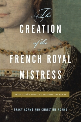 The Creation of the French Royal Mistress: From Agn�s Sorel to Madame Du Barry by Tracy Adams, Christine Adams