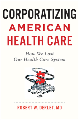 Corporatizing American Health Care: How We Lost Our Health Care System by Robert W. Derlet