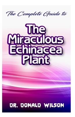 The Complete Guide To the Miraculous Echinacea Plant by Donald Wilson