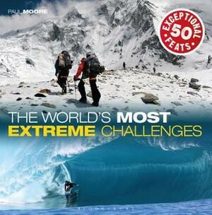 The World's Most Extreme Challenges: 50 Exceptional Feats Of Endurance From Around The Globe by Paul Moore