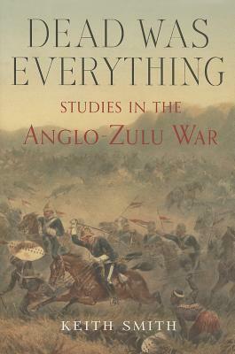 Dead Was Everything: Studies in the Anglo-Zulu War by Keith Smith