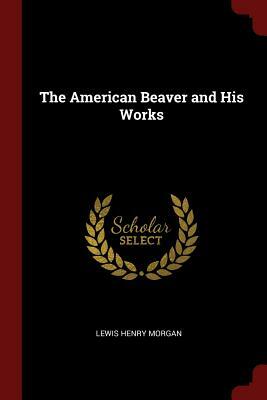 The American Beaver and His Works by Lewis Henry Morgan