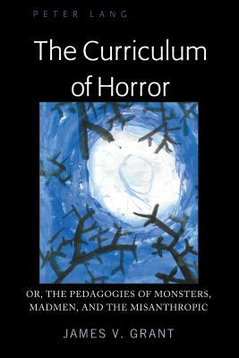 The Curriculum of Horror; Or, the Pedagogies of Monsters, Madmen, and the Misanthropic by James Grant