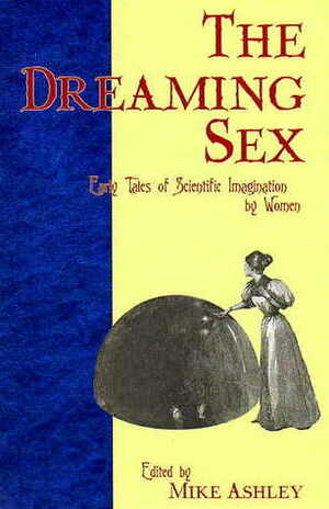 The Dreaming Sex: Early Tales of Scientific Imagination by Women by Muriel A. Pollexfen, Harriet Prescott Spofford, L.T. Meade, Greye La Spina, Mike Ashley, E. Nesbit, Mary Elizabeth Braddon, Rokeya Sakhawat Hossain, Mary Shelley, Clotilde Graves, Clare Winger Harris, G.M. Barrows, Alice W. Fuller, Adeline Knapp