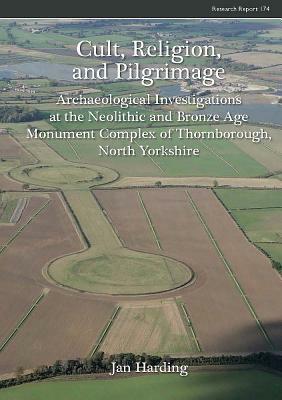 Cult, Religion, and Pilgrimage: Archaeological Investigations at the Neolithic and Bronze Age Monument Complex of Thornborough, North Yorkshire by Jan Harding