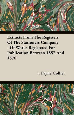 Extracts from the Registers of the Stationers Company - Of Works Registered for Publication Between 1557 and 1570 by J. Payne Collier