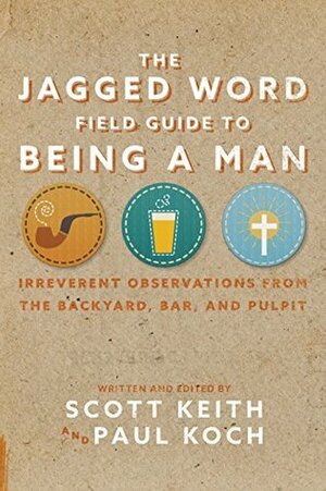 The Jagged Word Field Guide To Being A Man: Irreverent Observations from the Backyard, Bar, and Pulpit by Paul Koch, Scott Keith