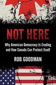 Not Here: Why American Democracy Is Eroding and How Canada Can Protect Itself by Rob Goodman