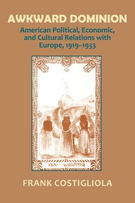 Awkward Dominion: American Political, Economic, and Cultural Relations with Europe, 1919 1933 by Frank Costigliola