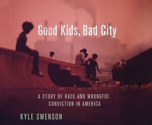 Good Kids, Bad City: A Story of Race and Wrongful Conviction in America by Kyle Swenson