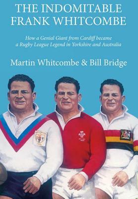 The Indomitable Frank Whitcombe: How a Genial Giant from Cardiff became a Rugby League Legend in Yorkshire and Australia by William Bridge, Martin Whitcombe