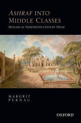 Ashraf Into Middle Classes: Muslims in Nineteenth-Century Delhi by Margrit Pernau